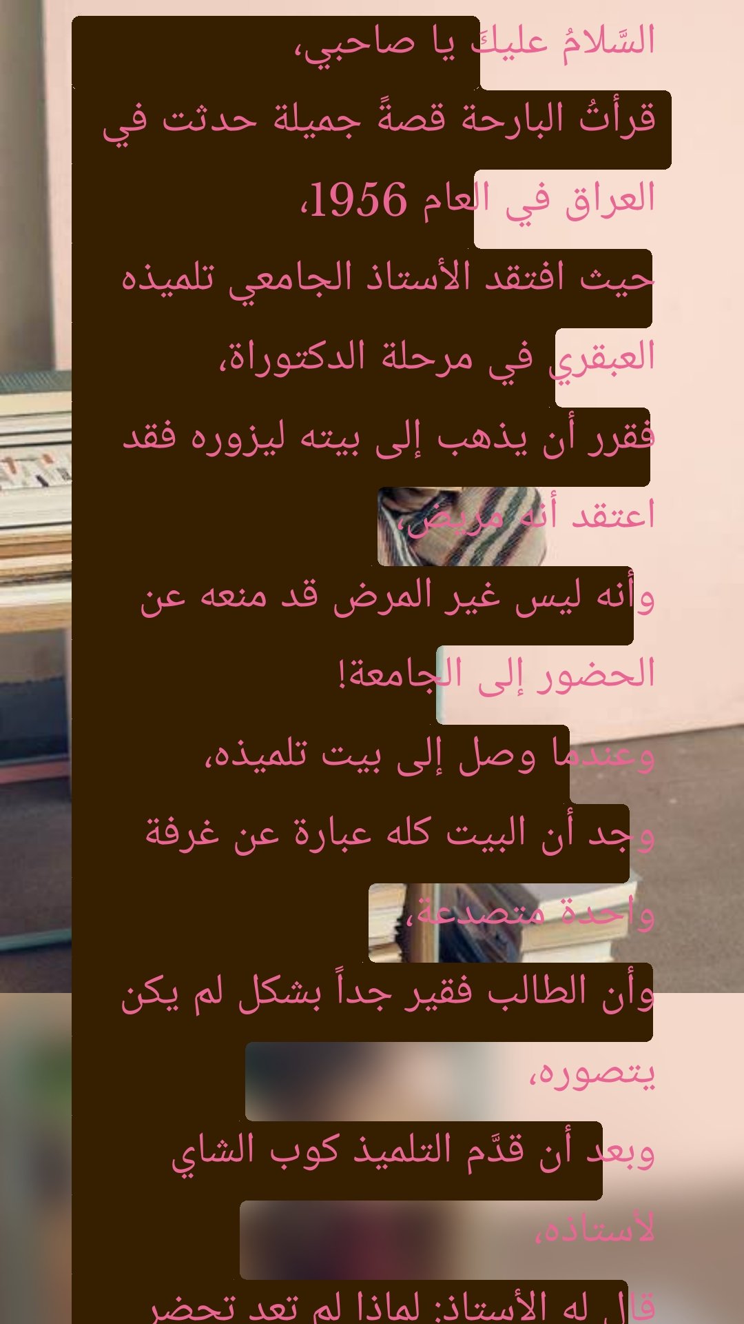 السَّلامُ عليكَ يا صاحبي،
قرأتُ البارحة قصةً جميلة حدثت في العراق في العام 1956،
حيث افتقد الأستاذ الجامعي تلميذه العبقري في مرحلة الدكتوراة،
فقرر أن يذهب إلى بيته ليزوره فقد اعتقد أنه مريض،
وأنه ليس غير المرض قد منعه عن الحضور إلى الجامعة!
وعندما وصل إلى بيت تلميذه،
وجد أن البيت كله عبارة عن غرفة واحدة متصدعة،
وأن الطالب فقير جداً بشكل لم يكن يتصوره،
وبعد أن قدَّم التلميذ كوب الشاي لأستاذه،
قال له الأستاذ: لماذا لم تعد تحضر إلى الجامعة؟
فقال له التلميذ: العلمُ لا يشتري باقة فجل!
دُهش الأستاذ من كلام تلميذه،
وقبل أن يسأله عن سبب قوله هذا،
سارع التلميذ وقال:
يا أستاذي العزيز لقد شعرتُ بالجوع منذ أسبوع،
ولم يكن معي إلا فلساً ونصف،
اشتريتُ رغيفاً بفلس من الفرن،
وتوجهتُ إلى بائع الخضار أريد أن أشتري فجلاً بنصف الفلس المتبقي،
فقال لي: باقة الفجل بفلس!
فقلتُ له: بامكاني أن أُعلمكَ مسألةً في النحو أو أروي لكَ قصةً في الأدب،
مقابل أن تبيعني باقة الفجل بنصف فلس!
فقال لي ساخراً: علمكَ لا يشتري الفجل!
فعلمتُ أنه على حق،
وقررتُ أن أترك الدراسة،
وأحصل على عمل يمكنني من شراء الخبز والفجل!
لم يُعلق الأستاذ على كلام تلميذه،
وإنما أعطاه خاتماً ذهبياً، وقال له: بِعْ هذا لي!
وتعالَ غداً إلى الجامعة وسنتحدث، وقام وانصرف!
وبالفعل في اليوم التالي جاء التلميذ ومعه ثمن الخاتم،
فقال له الأستاذ: هذا سعر ممتاز أين بعتَ الخاتم؟!
فقال له: لقد بعته في سوق الصاغة.
فقال له الأستاذ: ولِمَ لمْ تبعه لبائع الفجل؟!
فقال له: بائع الفجل لا يعرف قيمة الذهب!
فقال له الأستاذ: وكذلك هو لا يعرف قيمة العِلم!
المشكلة يا عزيزي ليس أنَّ علمكَ ليس له قيمة،
وإنما قد بذلته لمن لا يُقدِّره!
يا صاحبي،
قصة التلميذ وبائع الفجل تتكرر كثيراً،
أحياناً لا نلقى صدىً لما نفعله،
ليس لأن الذي نفعله لا قيمة له،
بل لأننا نفعله مع من لا يُقدِّره!
إذا قدمتَ الحُبَّ ولم تجنِ إلا الشوك،
فهذا لا يعني أن الحُب ليس له قيمة،
وإنما يعني أنك قدمته إلى الشخص الخطأ!
وإذا صنعتَ معروفاً مع إنسانٍ وقابله بالإساءة،
فهذا لا يعني أن المعروف لا يُثمر في الناس،
وإنما يعني أن بعض الناس فقط ليسوا أهلاً للمعروف!

اُنظُر أين تضع نفسك أولاً، 
ثم اسأل عن نتائج ما تفعل!
ربما وردة واحدة في حديقة شاسعة،
لن تضيف إلى هذه الحديقة كثيراً!
ولكن متى قطفها عاشقٌ وأعطاها لحبيبته،
صارتْ هذه الوردة عندها أجمل من كل باقات ورد العالم!
القضية كلها ليست كيف وإنما أين؟
ليست متى وإنما مع من!
 
والسلام لقلبكَالسَّلامُ عليكَ يا صاحبي،
قرأتُ البارحة قصةً جميلة حدثت في العراق في العام 1956،
حيث افتقد الأستاذ الجامعي تلميذه العبقري في مرحلة الدكتوراة،
فقرر أن يذهب إلى بيته ليزوره فقد اعتقد أنه مريض،
وأنه ليس غير المرض قد منعه عن الحضور إلى الجامعة!
وعندما وصل إلى بيت تلميذه،
وجد أن البيت كله عبارة عن غرفة واحدة متصدعة،
وأن الطالب فقير جداً بشكل لم يكن يتصوره،
وبعد أن قدَّم التلميذ كوب الشاي لأستاذه،
قال له الأستاذ: لماذا لم تعد تحضر إلى الجامعة؟
فقال له التلميذ: العلمُ لا يشتري باقة فجل!
دُهش الأستاذ من كلام تلميذه،
وقبل أن يسأله عن سبب قوله هذا،
سارع التلميذ وقال:
يا أستاذي العزيز لقد شعرتُ بالجوع منذ أسبوع،
ولم يكن معي إلا فلساً ونصف،
اشتريتُ رغيفاً بفلس من الفرن،
وتوجهتُ إلى بائع الخضار أريد أن أشتري فجلاً بنصف الفلس المتبقي،
فقال لي: باقة الفجل بفلس!
فقلتُ له: بامكاني أن أُعلمكَ مسألةً في النحو أو أروي لكَ قصةً في الأدب،
مقابل أن تبيعني باقة الفجل بنصف فلس!
فقال لي ساخراً: علمكَ لا يشتري الفجل!
فعلمتُ أنه على حق،
وقررتُ أن أترك الدراسة،
وأحصل على عمل يمكنني من شراء الخبز والفجل!
لم يُعلق الأستاذ على كلام تلميذه،
وإنما أعطاه خاتماً ذهبياً، وقال له: بِعْ هذا لي!
وتعالَ غداً إلى الجامعة وسنتحدث، وقام وانصرف!
وبالفعل في اليوم التالي جاء التلميذ ومعه ثمن الخاتم،
فقال له الأستاذ: هذا سعر ممتاز أين بعتَ الخاتم؟!
فقال له: لقد بعته في سوق الصاغة.
فقال له الأستاذ: ولِمَ لمْ تبعه لبائع الفجل؟!
فقال له: بائع الفجل لا يعرف قيمة الذهب!
فقال له الأستاذ: وكذلك هو لا يعرف قيمة العِلم!
المشكلة يا عزيزي ليس أنَّ علمكَ ليس له قيمة،
وإنما قد بذلته لمن لا يُقدِّره!
يا صاحبي،
قصة التلميذ وبائع الفجل تتكرر كثيراً،
أحياناً لا نلقى صدىً لما نفعله،
ليس لأن الذي نفعله لا قيمة له،
بل لأننا نفعله مع من لا يُقدِّره!
إذا قدمتَ الحُبَّ ولم تجنِ إلا الشوك،
فهذا لا يعني أن الحُب ليس له قيمة،
وإنما يعني أنك قدمته إلى الشخص الخطأ!
وإذا صنعتَ معروفاً مع إنسانٍ وقابله بالإساءة،
فهذا لا يعني أن المعروف لا يُثمر في الناس،
وإنما يعني أن بعض الناس فقط ليسوا أهلاً للمعروف!

اُنظُر أين تضع نفسك أولاً، 
ثم اسأل عن نتائج ما تفعل!
ربما وردة واحدة في حديقة شاسعة،
لن تضيف إلى هذه الحديقة كثيراً!
ولكن متى قطفها عاشقٌ وأعطاها لحبيبته،
صارتْ هذه الوردة عندها أجمل من كل باقات ورد العالم!
القضية كلها ليست كيف وإنما أين؟
ليست متى وإنما مع من!
 
والسلام لقلبكَالسَّلامُ عليكَ يا صاحبي،
قرأتُ البارحة قصةً جميلة حدثت في العراق في العام 1956،
حيث افتقد الأستاذ الجامعي تلميذه العبقري في مرحلة الدكتوراة،
فقرر أن يذهب إلى بيته ليزوره فقد اعتقد أنه مريض،
وأنه ليس غير المرض قد منعه عن الحضور إلى الجامعة!
وعندما وصل إلى بيت تلميذه،
وجد أن البيت كله عبارة عن غرفة واحدة متصدعة،
وأن الطالب فقير جداً بشكل لم يكن يتصوره،
وبعد أن قدَّم التلميذ كوب الشاي لأستاذه،
قال له الأستاذ: لماذا لم تعد تحضر إلى الجامعة؟
فقال له التلميذ: العلمُ لا يشتري باقة فجل!
دُهش الأستاذ من كلام تلميذه،
وقبل أن يسأله عن سبب قوله هذا،
سارع التلميذ وقال:
يا أستاذي العزيز لقد شعرتُ بالجوع منذ أسبوع،
ولم يكن معي إلا فلساً ونصف،
اشتريتُ رغيفاً بفلس من الفرن،
وتوجهتُ إلى بائع الخضار أريد أن أشتري فجلاً بنصف الفلس المتبقي،
فقال لي: باقة الفجل بفلس!
فقلتُ له: بامكاني أن أُعلمكَ مسألةً في النحو أو أروي لكَ قصةً في الأدب،
مقابل أن تبيعني باقة الفجل بنصف فلس!
فقال لي ساخراً: علمكَ لا يشتري الفجل!
فعلمتُ أنه على حق،
وقررتُ أن أترك الدراسة،
وأحصل على عمل يمكنني من شراء الخبز والفجل!
لم يُعلق الأستاذ على كلام تلميذه،
وإنما أعطاه خاتماً ذهبياً، وقال له: بِعْ هذا لي!
وتعالَ غداً إلى الجامعة وسنتحدث، وقام وانصرف!
وبالفعل في اليوم التالي جاء التلميذ ومعه ثمن الخاتم،
فقال له الأستاذ: هذا سعر ممتاز أين بعتَ الخاتم؟!
فقال له: لقد بعته في سوق الصاغة.
فقال له الأستاذ: ولِمَ لمْ تبعه لبائع الفجل؟!
فقال له: بائع الفجل لا يعرف قيمة الذهب!
فقال له الأستاذ: وكذلك هو لا يعرف قيمة العِلم!
المشكلة يا عزيزي ليس أنَّ علمكَ ليس له قيمة،
وإنما قد بذلته لمن لا يُقدِّره!
يا صاحبي،
قصة التلميذ وبائع الفجل تتكرر كثيراً،
أحياناً لا نلقى صدىً لما نفعله،
ليس لأن الذي نفعله لا قيمة له،
بل لأننا نفعله مع من لا يُقدِّره!
إذا قدمتَ الحُبَّ ولم تجنِ إلا الشوك،
فهذا لا يعني أن الحُب ليس له قيمة،
وإنما يعني أنك قدمته إلى الشخص الخطأ!
وإذا صنعتَ معروفاً مع إنسانٍ وقابله بالإساءة،
فهذا لا يعني أن المعروف لا يُثمر في الناس،
وإنما يعني أن بعض الناس فقط ليسوا أهلاً للمعروف!

اُنظُر أين تضع نفسك أولاً، 
ثم اسأل عن نتائج ما تفعل!
ربما وردة واحدة في حديقة شاسعة،
لن تضيف إلى هذه الحديقة كثيراً!
ولكن متى قطفها عاشقٌ وأعطاها لحبيبته،
صارتْ هذه الوردة عندها أجمل من كل باقات ورد العالم!
القضية كلها ليست كيف وإنما أين؟
ليست متى وإنما مع من!
 
والسلام لقلبكَالسَّلامُ عليكَ يا صاحبي،
قرأتُ البارحة قصةً جميلة حدثت في العراق في العام 1956،
حيث افتقد الأستاذ الجامعي تلميذه العبقري في مرحلة الدكتوراة،
فقرر أن يذهب إلى بيته ليزوره فقد اعتقد أنه مريض،
وأنه ليس غير المرض قد منعه عن الحضور إلى الجامعة!
وعندما وصل إلى بيت تلميذه،
وجد أن البيت كله عبارة عن غرفة واحدة متصدعة،
وأن الطالب فقير جداً بشكل لم يكن يتصوره،
وبعد أن قدَّم التلميذ كوب الشاي لأستاذه،
قال له الأستاذ: لماذا لم تعد تحضر إلى الجامعة؟
فقال له التلميذ: العلمُ لا يشتري باقة فجل!
دُهش الأستاذ من كلام تلميذه،
وقبل أن يسأله عن سبب قوله هذا،
سارع التلميذ وقال:
يا أستاذي العزيز لقد شعرتُ بالجوع منذ أسبوع،
ولم يكن معي إلا فلساً ونصف،
اشتريتُ رغيفاً بفلس من الفرن،
وتوجهتُ إلى بائع الخضار أريد أن أشتري فجلاً بنصف الفلس المتبقي،
فقال لي: باقة الفجل بفلس!
فقلتُ له: بامكاني أن أُعلمكَ مسألةً في النحو أو أروي لكَ قصةً في الأدب،
مقابل أن تبيعني باقة الفجل بنصف فلس!
فقال لي ساخراً: علمكَ لا يشتري الفجل!
فعلمتُ أنه على حق،
وقررتُ أن أترك الدراسة،
وأحصل على عمل يمكنني من شراء الخبز والفجل!
لم يُعلق الأستاذ على كلام تلميذه،
وإنما أعطاه خاتماً ذهبياً، وقال له: بِعْ هذا لي!
وتعالَ غداً إلى الجامعة وسنتحدث، وقام وانصرف!
وبالفعل في اليوم التالي جاء التلميذ ومعه ثمن الخاتم،
فقال له الأستاذ: هذا سعر ممتاز أين بعتَ الخاتم؟!
فقال له: لقد بعته في سوق الصاغة.
فقال له الأستاذ: ولِمَ لمْ تبعه لبائع الفجل؟!
فقال له: بائع الفجل لا يعرف قيمة الذهب!
فقال له الأستاذ: وكذلك هو لا يعرف قيمة العِلم!
المشكلة يا عزيزي ليس أنَّ علمكَ ليس له قيمة،
وإنما قد بذلته لمن لا يُقدِّره!
يا صاحبي،
قصة التلميذ وبائع الفجل تتكرر كثيراً،
أحياناً لا نلقى صدىً لما نفعله،
ليس لأن الذي نفعله لا قيمة له،
بل لأننا نفعله مع من لا يُقدِّره!
إذا قدمتَ الحُبَّ ولم تجنِ إلا الشوك،
فهذا لا يعني أن الحُب ليس له قيمة،
وإنما يعني أنك قدمته إلى الشخص الخطأ!
وإذا صنعتَ معروفاً مع إنسانٍ وقابله بالإساءة،
فهذا لا يعني أن المعروف لا يُثمر في الناس،
وإنما يعني أن بعض الناس فقط ليسوا أهلاً للمعروف!

اُنظُر أين تضع نفسك أولاً، 
ثم اسأل عن نتائج ما تفعل!
ربما وردة واحدة في حديقة شاسعة،
لن تضيف إلى هذه الحديقة كثيراً!
ولكن متى قطفها عاشقٌ وأعطاها لحبيبته،
صارتْ هذه الوردة عندها أجمل من كل باقات ورد العالم!
القضية كلها ليست كيف وإنما أين؟
ليست متى وإنما مع من!
 
والسلام لقلبكَ